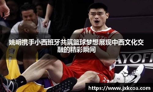 姚明携手小西班牙共筑篮球梦想展现中西文化交融的精彩瞬间