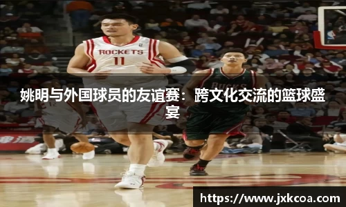 姚明与外国球员的友谊赛：跨文化交流的篮球盛宴