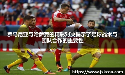 罗马尼亚与哈萨克的精彩对决揭示了足球战术与团队合作的重要性